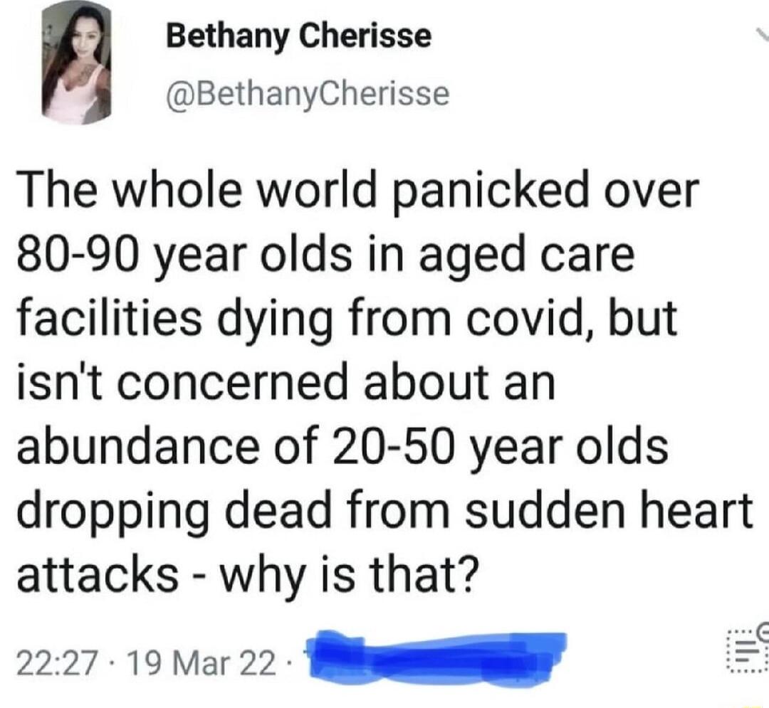 n Bethany Cherisse BethanyCherisse The whole world panicked over 80 90 year olds in aged care facilities dying from covid but isnt concerned about an abundance of 20 50 year olds dropping dead from sudden heart attacks why is that 2227 19 Mar 22 T