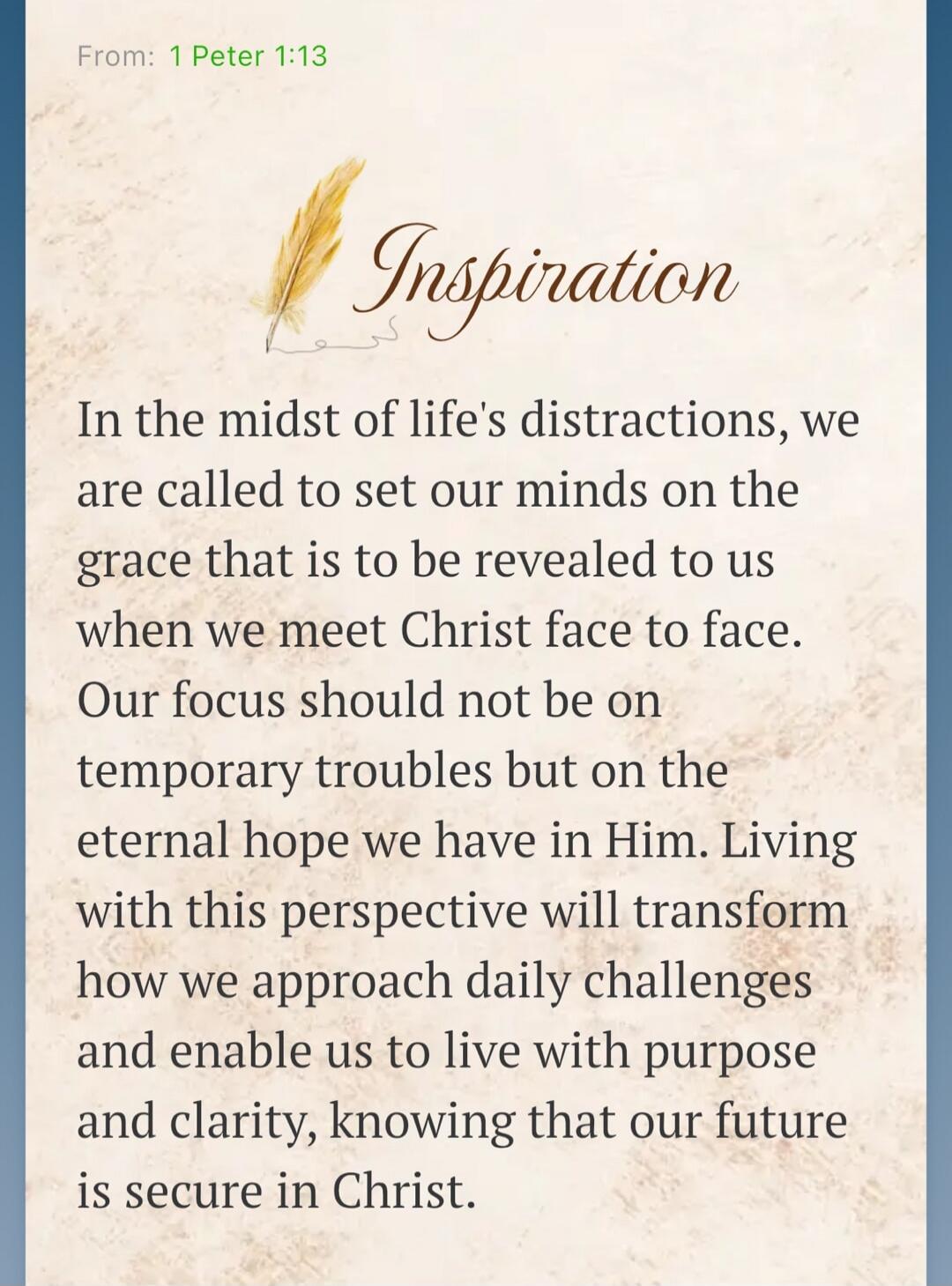 From: 1 Peter 1:13 Inspiration In the midst of life's distractions, we are called to set our minds on the grace that is to be revealed to us when we meet Christ face to face. Our focus should not be on temporary troubles but on the eternal hope we have in Him. Living with this perspective will transform how we approach daily challenges and enable u
