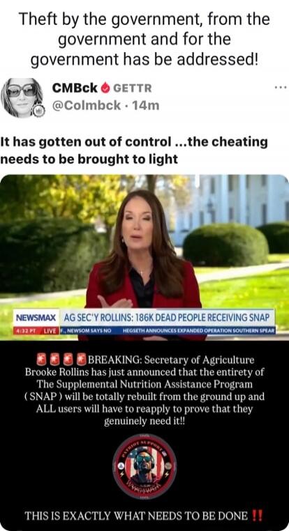 Theft by the government, from the government and for the government has be addressed! It has gotten out of control ... the cheating needs to be brought to light

[image shows a Newsmax broadcast] AG SEC'Y ROLLINS: 186K DEAD PEOPLE RECEIVING SNAP

BREAKING: Secretary of Agriculture Brooke Rollins has just announced that the entitlement program The S