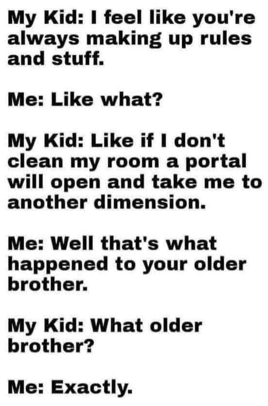 My Kid: I feel like you're always making up rules and stuff.
Me: Like what?
My Kid: Like if I don't clean my room a portal will open and take me to another dimension.
Me: Well that's what happened to your older brother.
My Kid: What older brother?
Me: Exactly.