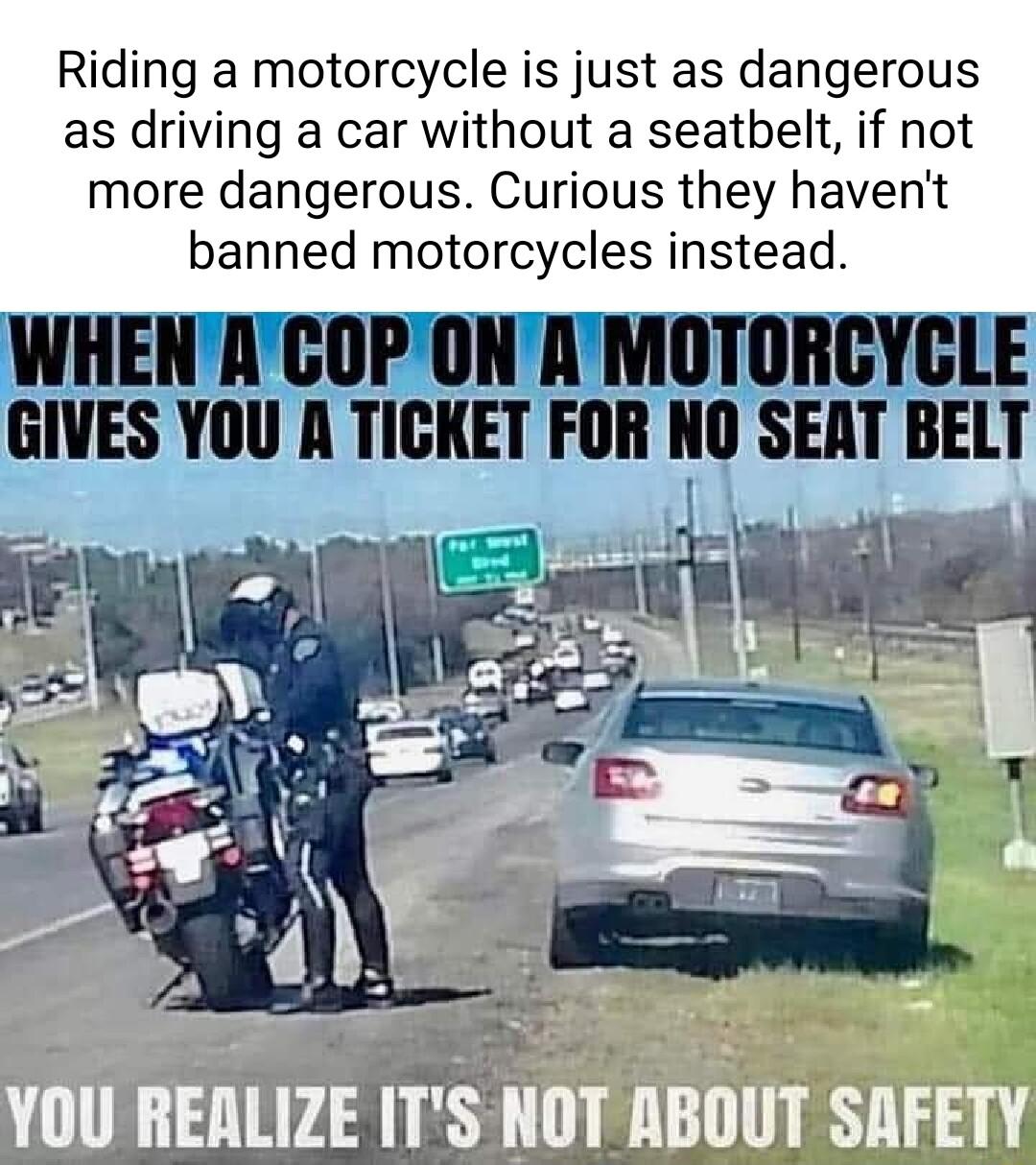 Riding a motorcycle is just as dangerous as driving a car without a seatbelt if not more dangerous Curious they havent banned motorcycles instead WHENACOPONAMOTORCYCLE GIVES YOU A TICKET FOR NO SEM BElT