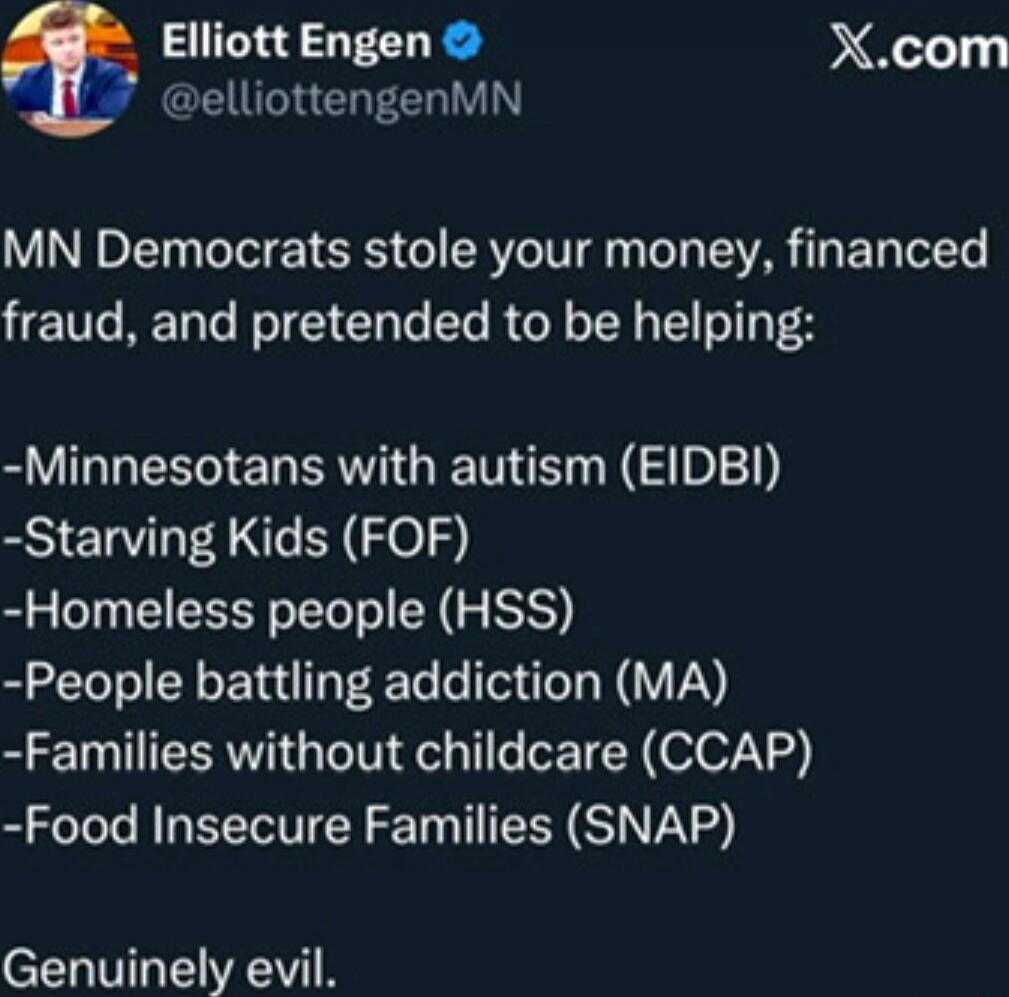 MN Democrats stole your money, financed fraud, and pretended to be helping:\n-Minnesotans with autism (EIDBI)\n-Starving Kids (FOF)\n-Homeless people (HSS)\n-People battling addiction (MA)\n-Families without childcare (CCAP)\n-Food Insecure Families (SNAP)\nGenuinely evil.