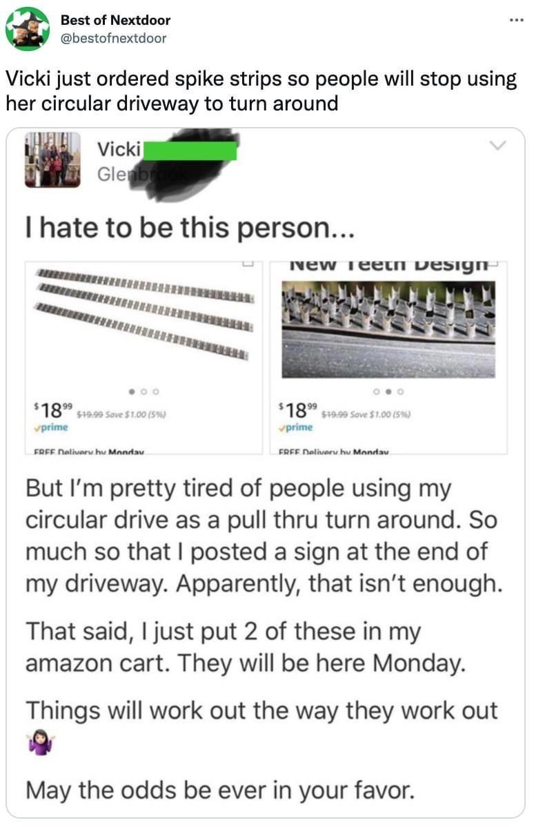 Bost of Nextdoor bestofnextdoor Vicki just ordered spike strips so people will stop using her circular driveway to turn around Vicki Gley hate to be this person nNew 1eewn vesign 18 18 But Im pretty tired of people using my circular drive as a pull thru turn around So much so that posted a sign at the end of my driveway Apparently that isnt enough That said just put 2 of these in my amazon cart Th