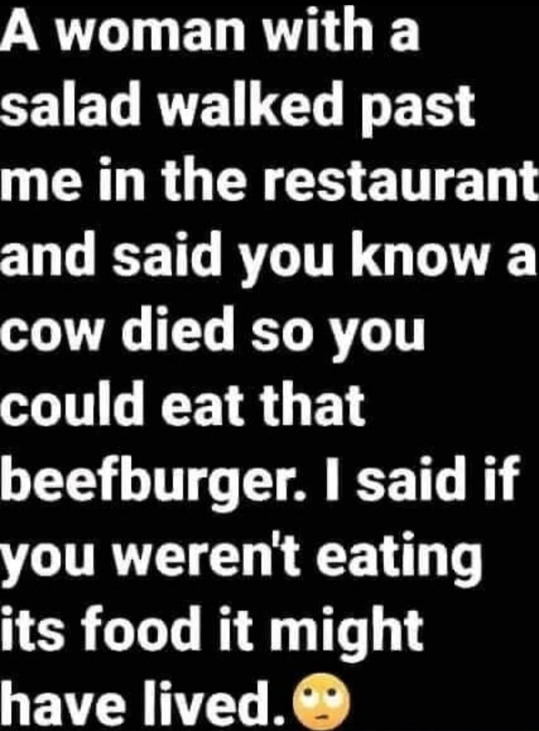 A woman with a salad walked past me in the restaurant and said you know a cow died so you could eat that beefburger. I said if you weren't eating its food it might have lived.