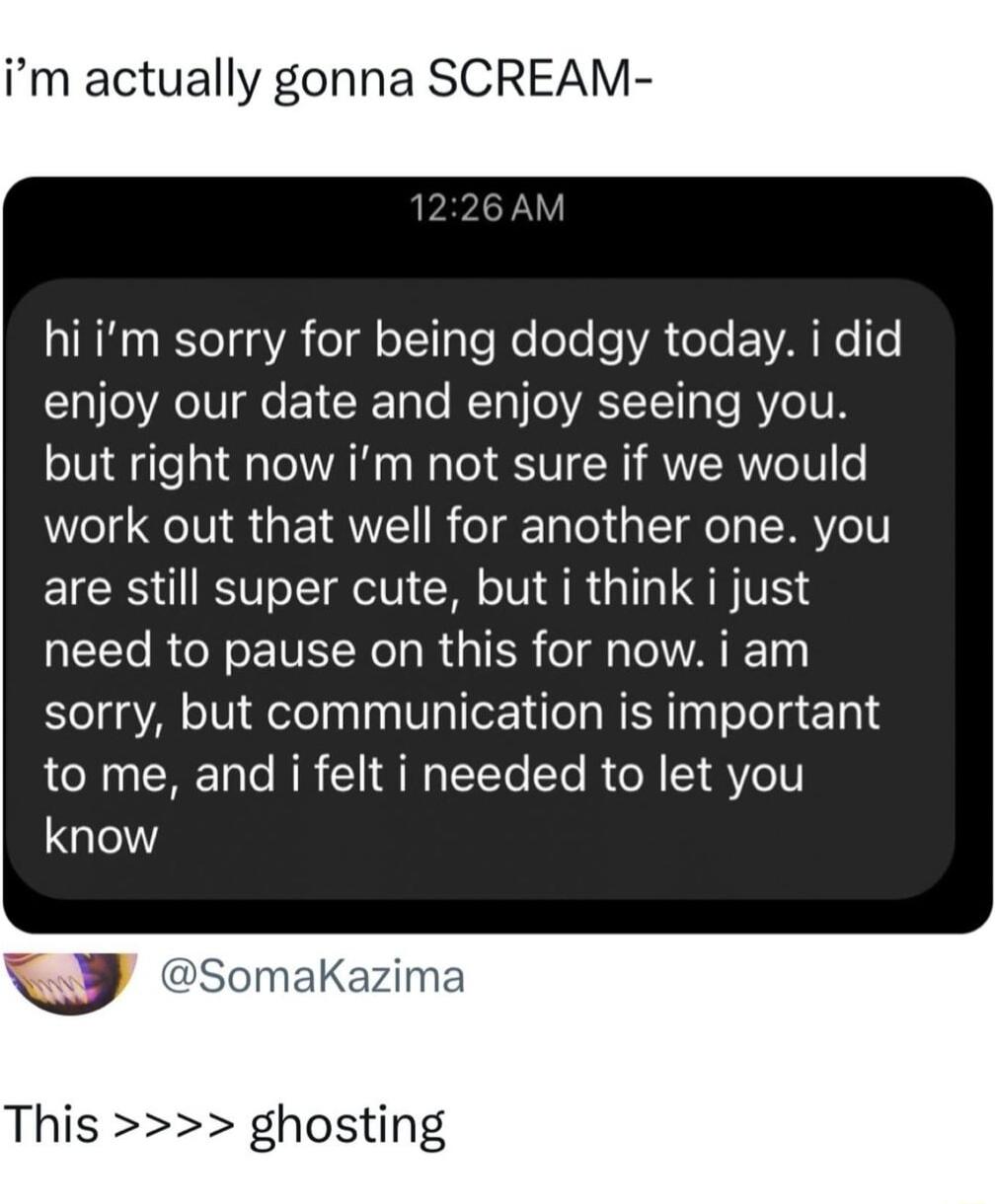 im actually gonna SCREAM AINH BeTd A el o1l ale Mo ee e VA oTe VAL Ne e enjoy our date and enjoy seeing you but right now im not sure if we would work out that well for another one you are still super cute but i think i just need to pause on this for now i am sorry but communication is important to me and i felt i needed to let you know v SomakKazil This ghosting
