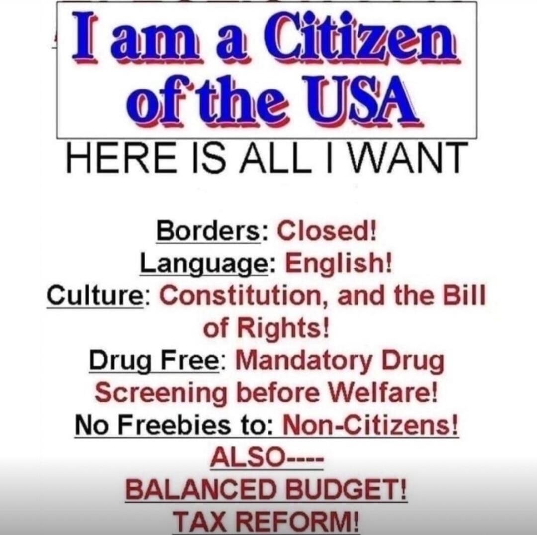I am a Citizen of the USA HERE IS ALL I WANT Borders: Closed! Language: English! Culture: Constitution, and the Bill of Rights! Drug Free: Mandatory Drug Screening before Welfare! No Freebies to: Non-Citizens! ALSO---- BALANCED BUDGET! TAX REFORM!