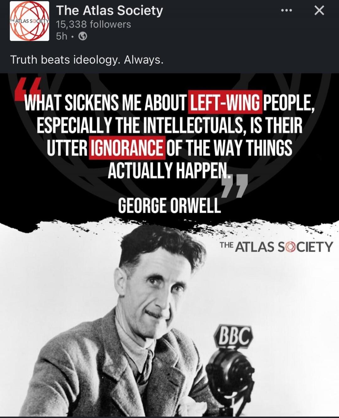 Truth beats ideology. Always. WHAT SICKENS ME ABOUT LEFT-WING PEOPLE, ESPECIALLY THE INTELLECTUALS, IS THEIR UTTER IGNORANCE OF THE WAY THINGS ACTUALLY HAPPEN. GEORGE ORWELL