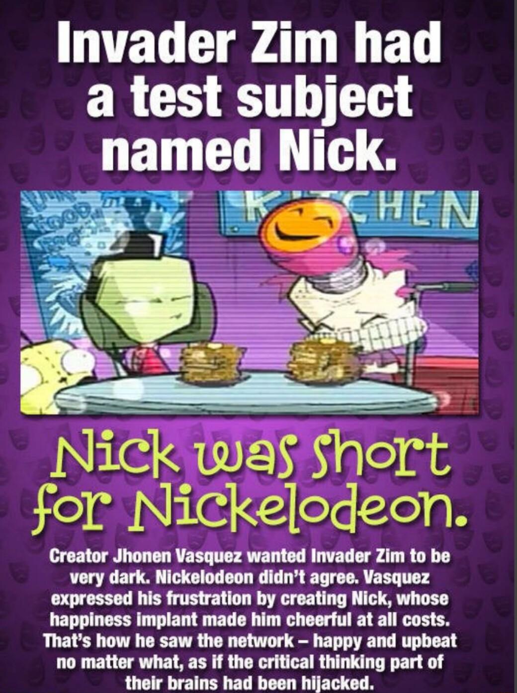 Invader Zim had a test subject named Nlck Nlck was Short for Nickeodeon Creator Jhonen Vasquez wanted Invader Zim to be very dark Nickelodeon didnt agree Vasquez expressed his frustration by creating Nick whose happiness implant made him cheerful at all costs Thats how he saw the network happy and upbeat no matter what as if the critical thinking part of their brains had been hijacked