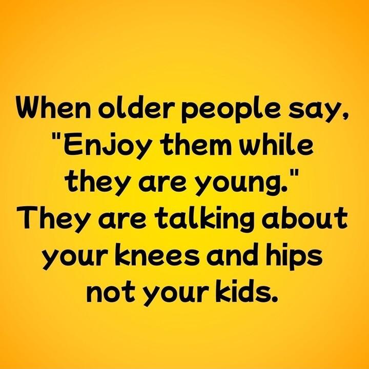 When older people say EndJoy them while they are young They are talking about your knees and hips not your kids