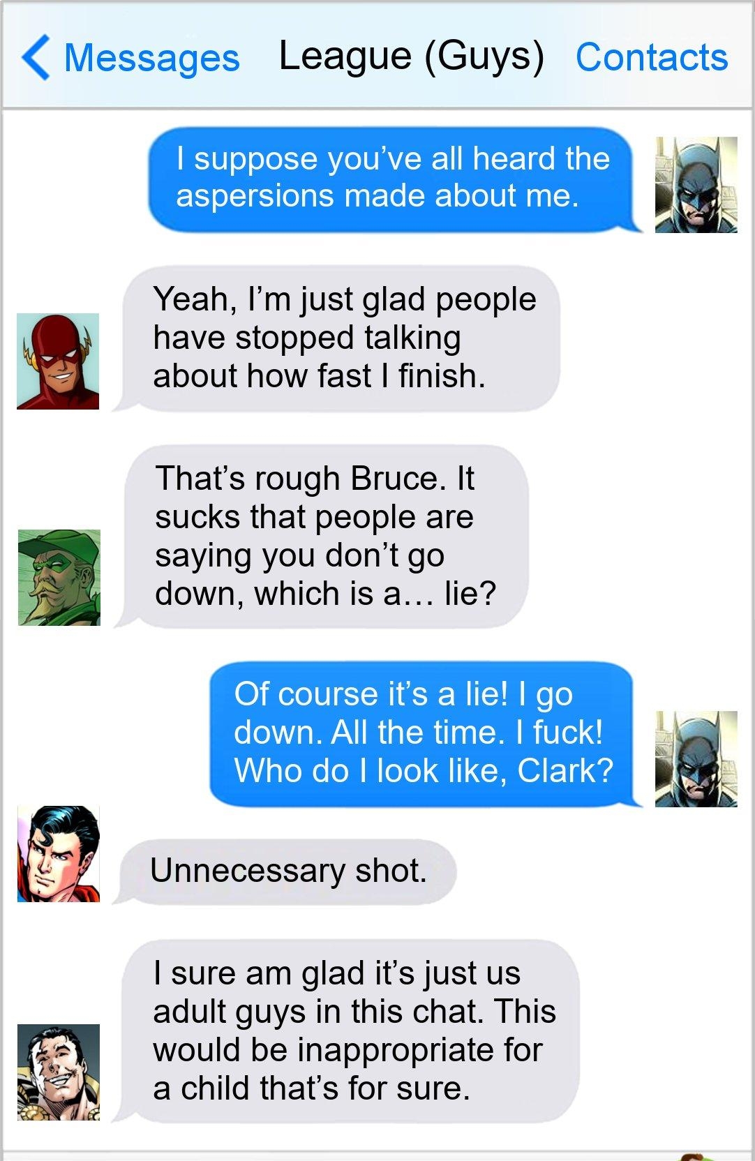 Messages League Guys Contacts ot suppose youve all heard the aspersions made about me Yeah Im just glad people have stopped talking about how fast finish Thats rough Bruce It sucks that people are saying you dont go down which is a lie O Helo IV TN 6 10 WeTo down All the time fuck Who do look like Clark Unnecessary shot sure am glad its just us adult guys in this chat This would be inappropriate f