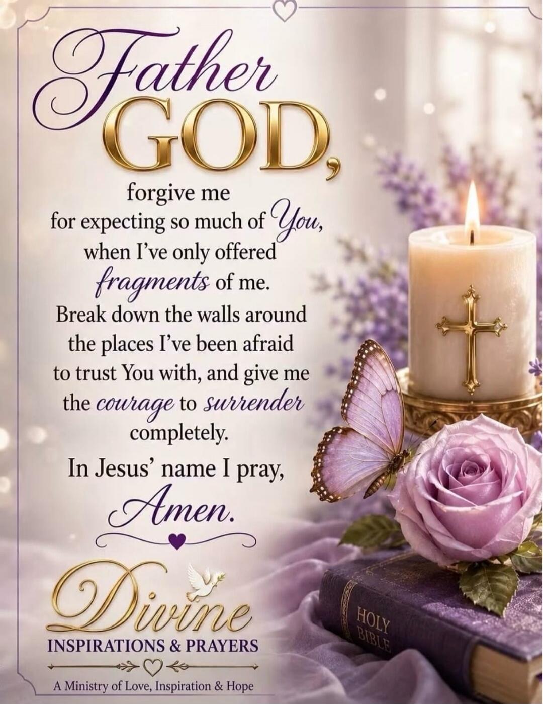 Father GOD, forgive me for expecting so much of You, when I've only offered fragments of me. Break down the walls around the places I've been afraid to trust You with, and give me the courage to surrender completely. In Jesus' name I pray, Amen. Divine INSPIRATIONS & PRAYERS. A Ministry of Love, Inspiration & Hope. HOLY BIBLE.