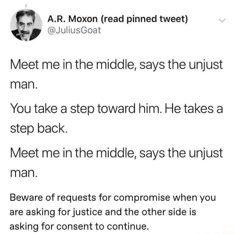 3 AR Moxon read pinned tweet JuliusGoat Meet me in the middle says the unjust man You take a step toward him He takes a step back Meet me in the middle says the unjust man Beware of requests for compromise when you are asking for justice and the other side is asking for consent to continue