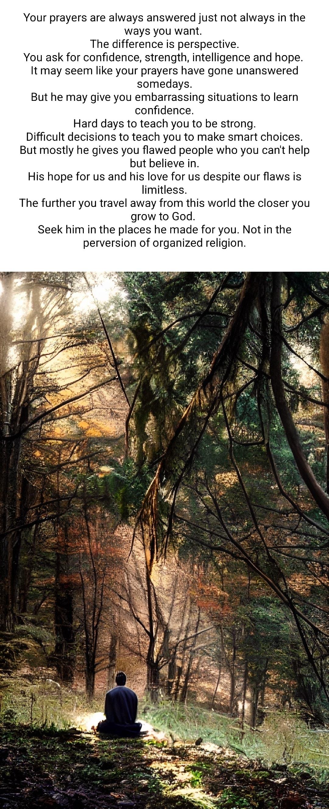 Your prayers are always answered just not always in the ways you want The difference is perspective You ask for confidence strength intelligence and hope Itmay seem like your prayers have gone unanswered somedays But he may give you embarrassing situations to learn confidence Hard days to teach you to be strong Difficult decisions to teach you to make smart choices But mostly he gives you flawed p