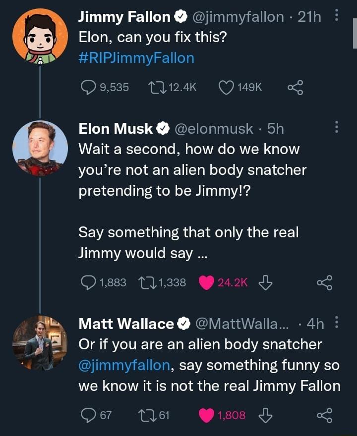 h Jimmy Fallon jimmyfallon 21h Elon can you fix this RIPJimmyFallon Qsusss A4 Quk o Elon Musk elonmusk 5h Wait a second how do we know youre not an alien body snatcher pretending to be Jimmy REVET G A GE T RGN L Jimmy would say Q1883 111338 242k 3 Matt Wallace ViattWalla 4h Or if you are an alien body snatcher GG EICIREE R Te Ty 1 T 8 V1 we know it is not the real Jimmy Fallon Q e iss o8