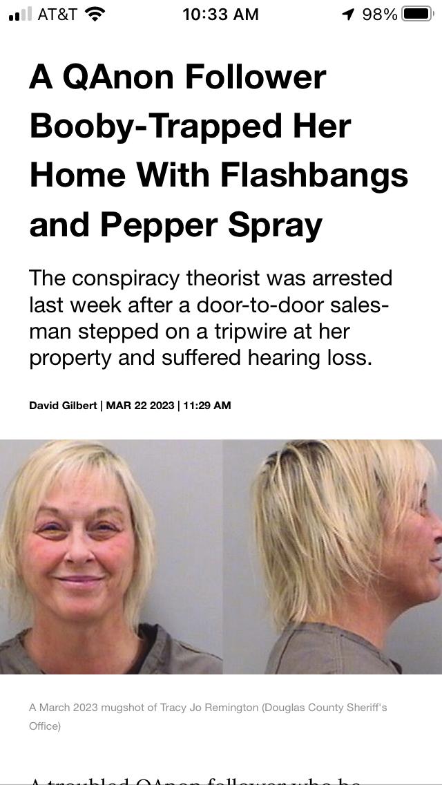 all ATRT T 1033 AM 98 A QAnon Follower Booby Trapped Her Home With Flashbangs and Pepper Spray The conspiracy theorist was arrested last week after a door to door sales man stepped on a tripwire at her property and suffered hearing loss David Gilbert MAR 22 2023 1120 AM Jo Remington Douglas County Sheriffs B e B R b AR