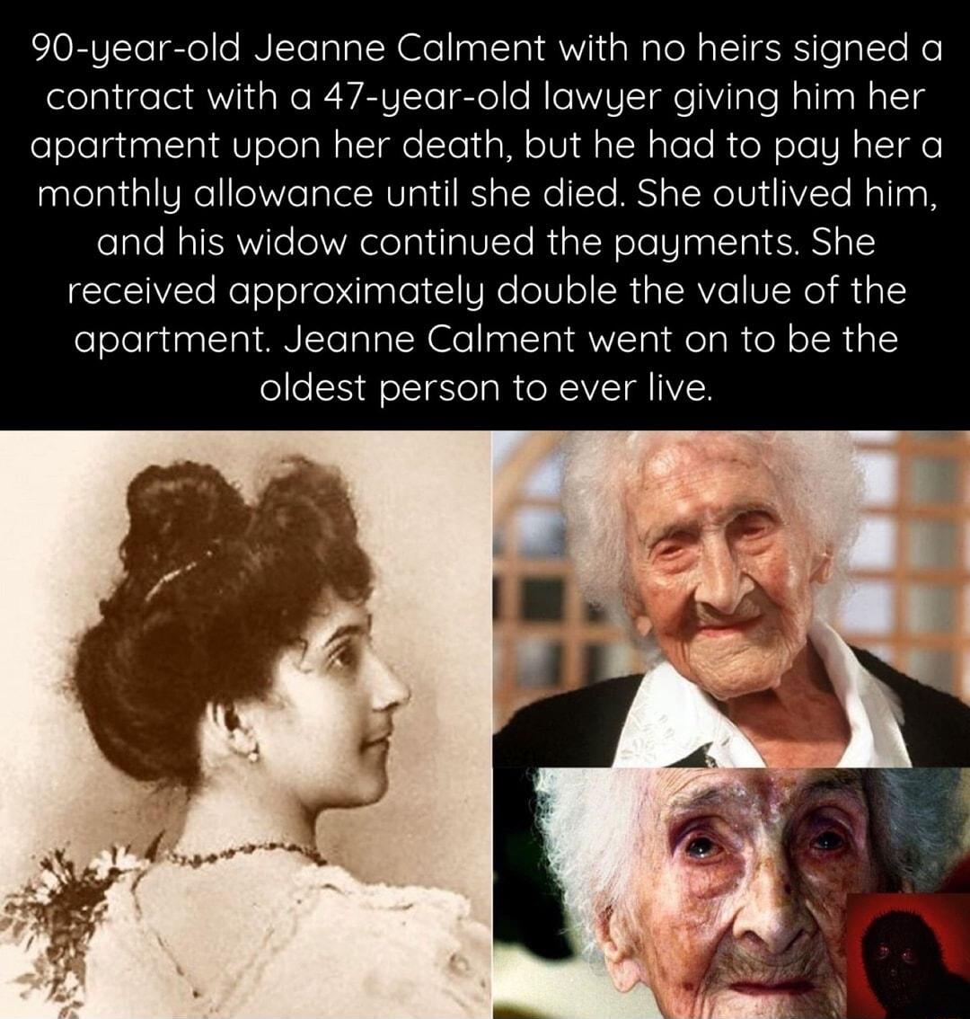 90 year old Jeanne Calment with no heirs signed a contract with a 47 year old lawyer giving him her apartment upon her death but he had to pay her a monthly allowance until she died She outlived him and his widow continued the payments She received approximately double the value of the apartment Jeanne Calment went on to be the oldest person to ever live