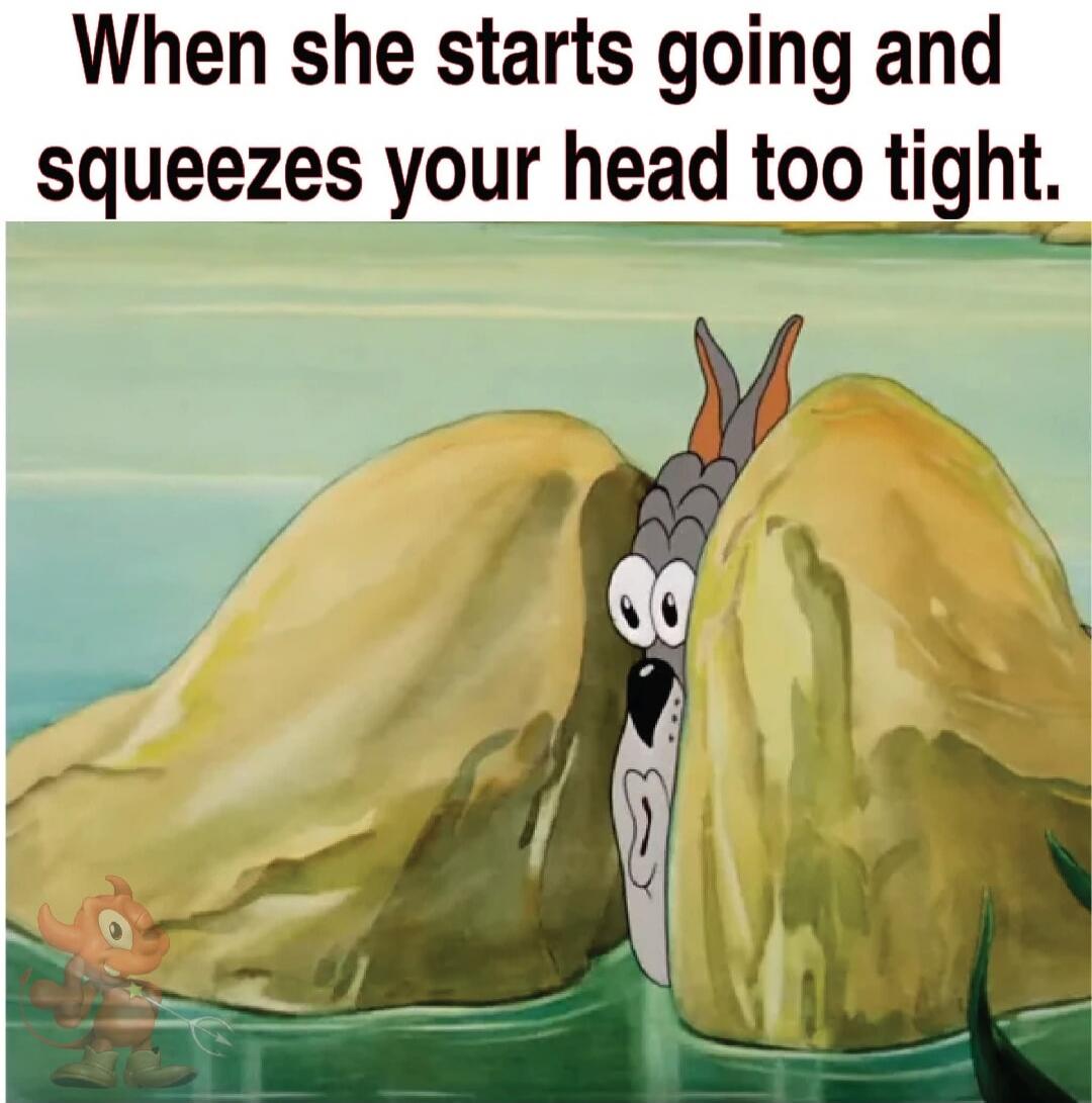When she starts going and squeezes your head too tight.