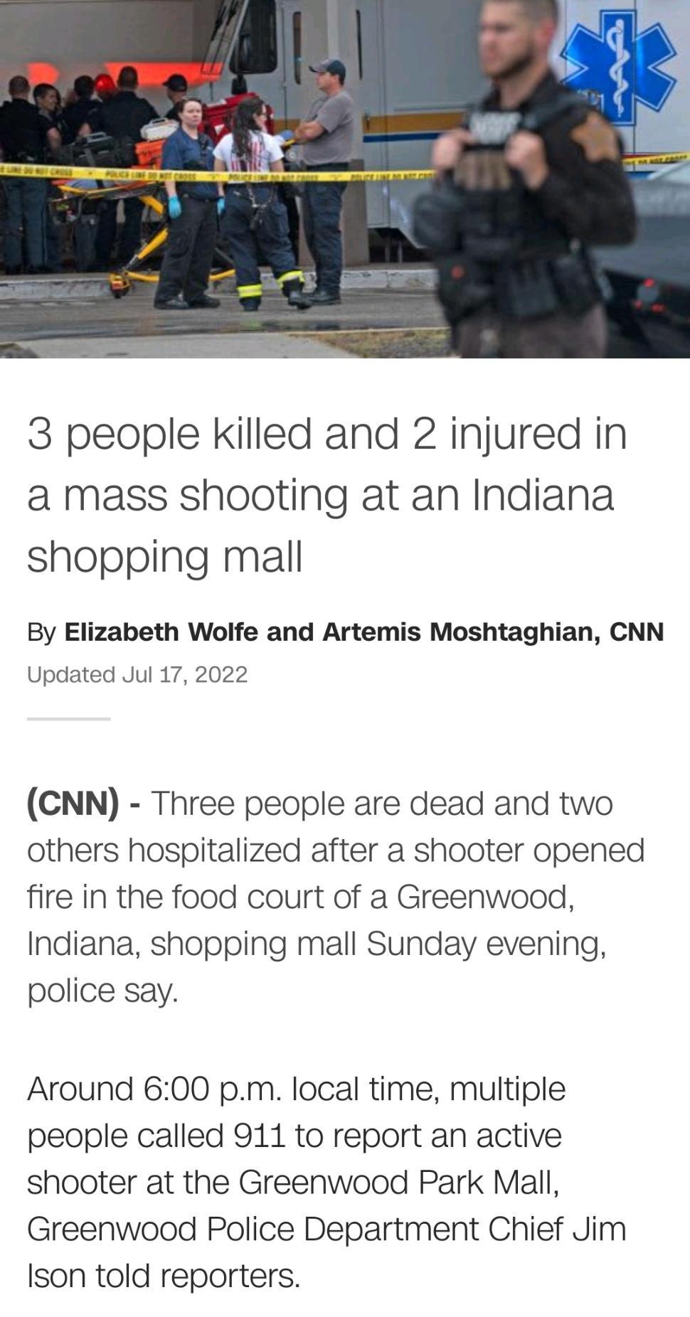 3 people killed and 2 injured in a mass shooting at an Indiana shopping mall By Elizabeth Wolfe and Artemis Moshtaghian CNN Updated Jul 17 2022 CNN Three people are dead and two others hospitalized after a shooter opened fire in the food court of a Greenwood Indiana shopping mall Sunday evening police say Around 600 pm local time multiple people called 911 to report an active shooter at the Greenw