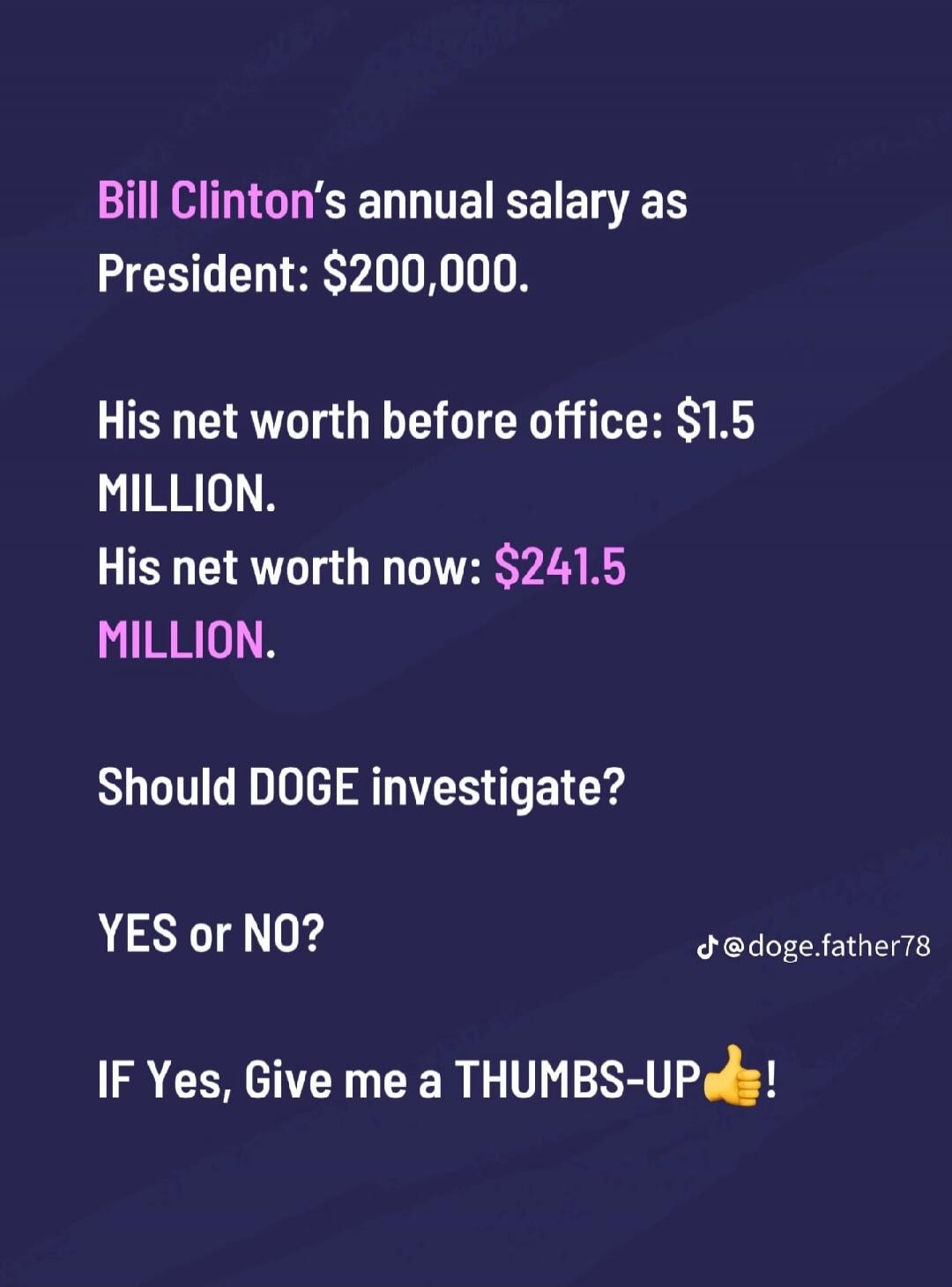 Bill Clinton's annual salary as President: $200,000. His net worth before office: $1.5 MILLION. His net worth now: $241.5 MILLION. Should DOGE investigate? YES or NO? IF Yes, Give me a THUMBS-UP! @doge.father78