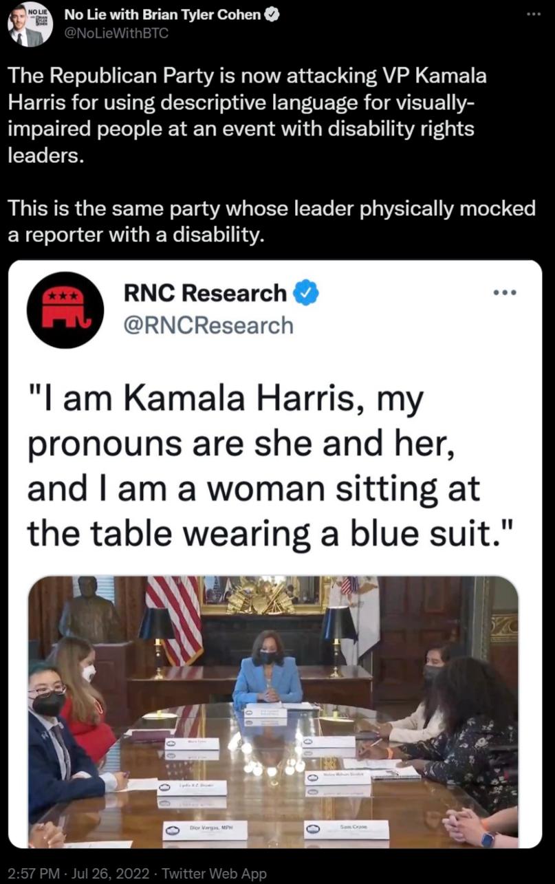 No Lie with Brian Tyler Cohen The Republican Party is now attacking VP Kamala Harris for using descriptive language for visually impaired people at an event with disability rights leaders This is the same party whose leader physically mocked areporter with a disability RNC Research RNCR h l am Kamala Harris my pronouns are she and her and am a woman sitting at the table wearing a blue suit