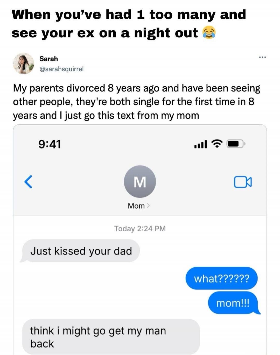 When you’ve had 1 too many and see your ex on a night out 😂

Sarah @sarahsquirrel
My parents divorced 8 years ago and have been seeing other people, they’re both single for the first time in 8 years and I just got this text from my mom

[image of iMessage conversation: Mom: Just kissed your dad; You: what??????; mom!!!; Mom: think i might go get my