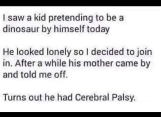 saw a kid pretending to be a dinosaur by himself today He looked lonely so decided to join in After a while his mother came by and told me off Turns out he had Cerebral Palsy