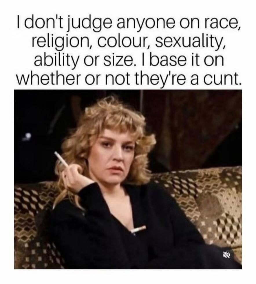 I don't judge anyone on race, religion, colour, sexuality, ability or size. I base it on whether or not they're a cunt.