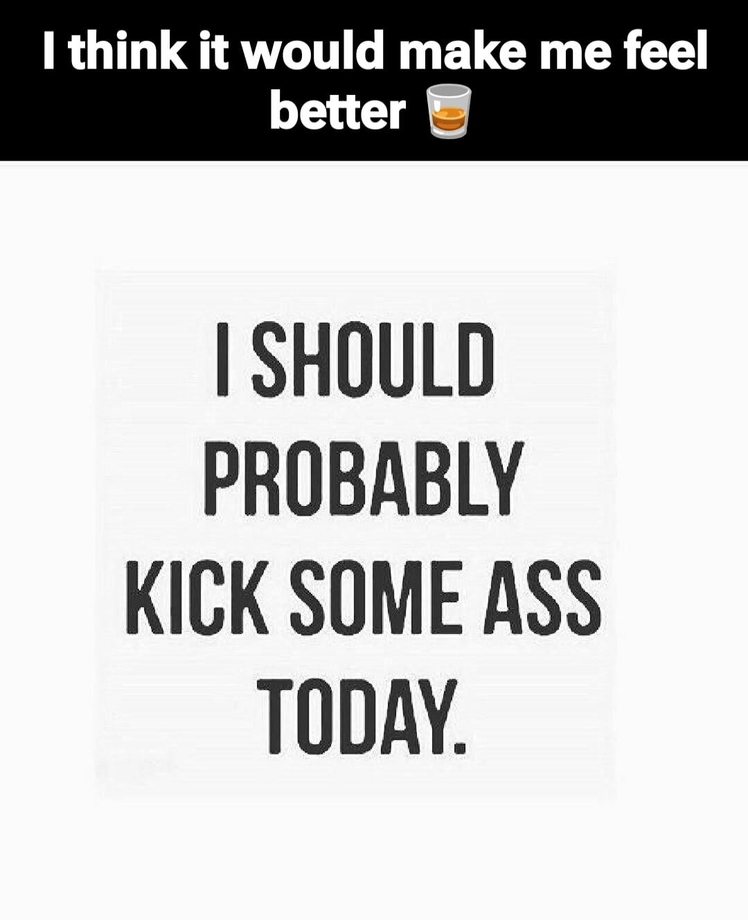 I think it would make me feel better 🍺 I SHOULD PROBABLY KICK SOME ASS TODAY.