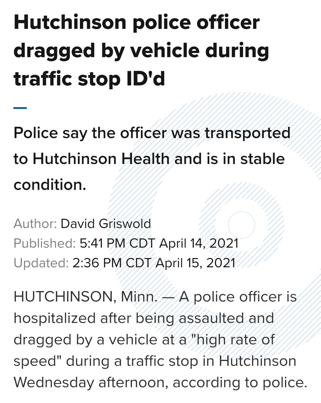 Hutchinson police officer dragged by vehicle during traffic stop IDd Police say the officer was transported to Hutchinson Health and is in stable condition Author David Griswold Published 541 PM CDT April 14 2021 Updated 236 PM CDT April 15 2021 HUTCHINSON Minn A police officer is hospitalized after being assaulted and dragged by a vehicle at a high rate of speed during a traffic stop in Hutchinso