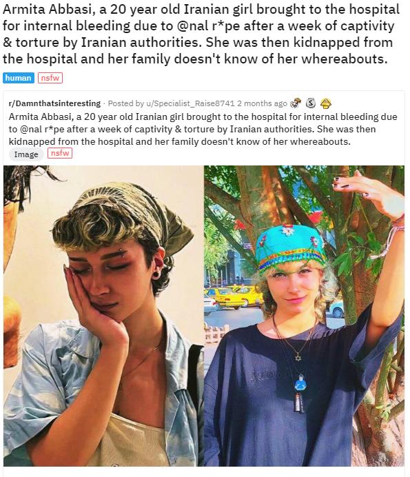 Armita Abbasi a 20 year old Iranian girl brought to the hospital for internal bleeding due to nal rpe after a week of captivity torture by Iranian authorities She was then kidnapped from the hospital and her family doesnt know of her whereabouts Oamthatsineresting Armita Abbasi 20 year old Iranian gl rought to the hospital fo nternal bleading due al pe sfter week of captiity orture by Iranian utho