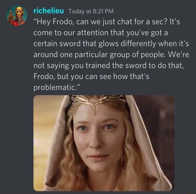 richelieu Today at 821 PM Hey Frodo can we just chat for a sec Its come to our attention that youve got a certain sword that glows differently when its around one particular group of people Were not saying you trained the sword to do that Frodo but you can see how thats problematic