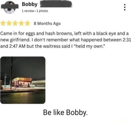 Came in for eggs and hash browns, left with a black eye and a new girlfriend. I don’t remember what happened between 2:31 AM and 2:47 AM but the waitress said I “held my own.”
Be like Bobby.