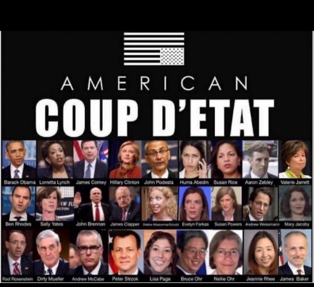 AMERICAN COUP D'ETAT
Barack Obama, Loretta Lynch, James Comey, Hillary Clinton, John Podesta, Huma Abedin, Susan Rice, Aaron Zebley, Valerie Jarrett, Ben Rhodes, Sally Yates, John Brennan, James Clapper, Debbie Wasserman Schultz, Evelyn Farkas, Susan Powers, Andrew Weissmann, Mary Jacoby, Rod Rosenstein, Dirty Mueller, Andrew McCabe, Peter Strzok, 