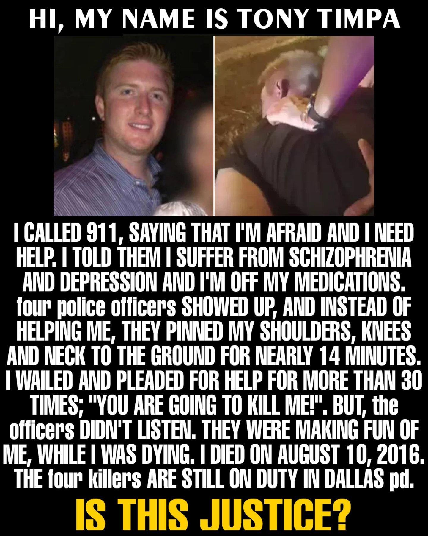 HI MY NAME IS TONY TIMPA s I e GALLED 911 SAYING THAT IM AFRAID AND NEED HELP TOLD THEM SUFFER FROM SCHIZOPHRENIA AND DEPRESSION AND IM OFF MY MEDICATIONS four police officers SHOWED UP AND INSTEAD OF HELPING ME THEY PINNED MY SHOULDERS KNEES AND NECK TO THE GROUND FOR NEARLY 14 MINUTES WAILED AND PLEADED FOR HELP FOR MORE THAN 30 TIMES YOU ARE GOING TO KILL ME BUT the officers DIDNT LISTEN THEY W
