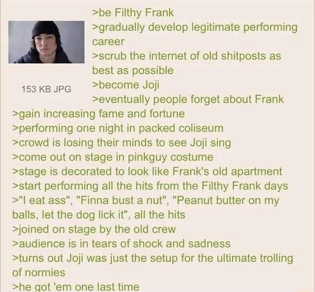 062922Wed232207 No69234600 be Filthy Frank gradually develop legitimate performing career scrub the internet of old shitposts as best as possible 153k PG become Joj eventually people forget about Frank gain increasing fame and fortune performing one night in packed coliseum crowd is losing their minds to see Joji sing come out on stage in pinkguy costume stage is decorated to look like Franks old 