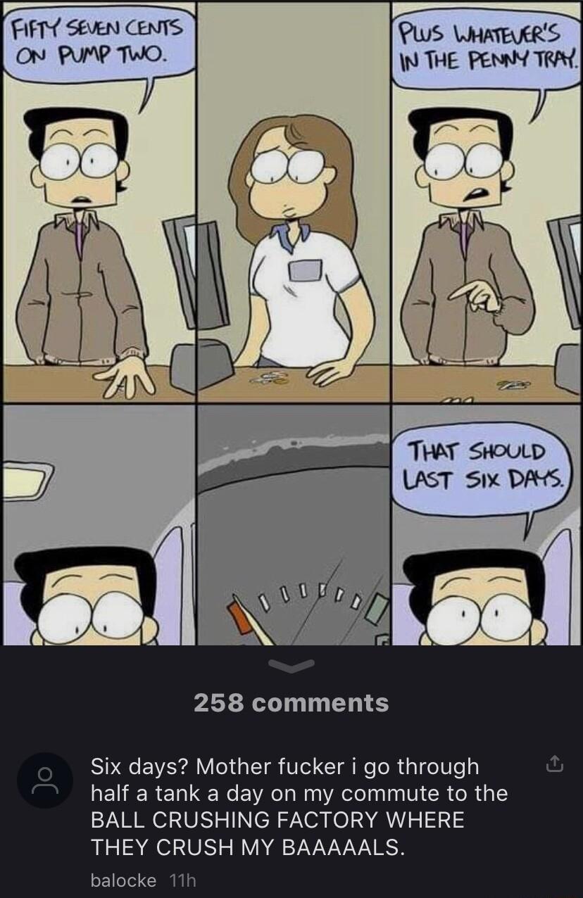 TFIFT SEEN CENTS ON PUMP TWO 258 comments Six days Mother fucker i go through half a tank a day on my commute to the BALL CRUSHING FACTORY WHERE THEY CRUSH MY BAAAAALS balocke 11h