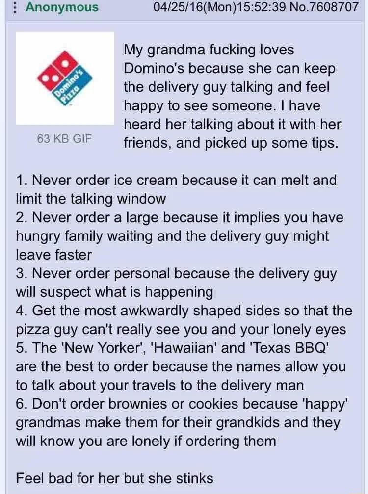 i Anonymous 042516Mon155239 No7608707 My grandma fucking loves 0 Dominos because she can keep the delivery guy talking and feel happy to see someone have heard her talking about it with her 63 KB GIF friends and picked up some tips 1 Never order ice cream because it can melt and limit the talking window 2 Never order a large because it implies you have hungry family waiting and the delivery guy mi