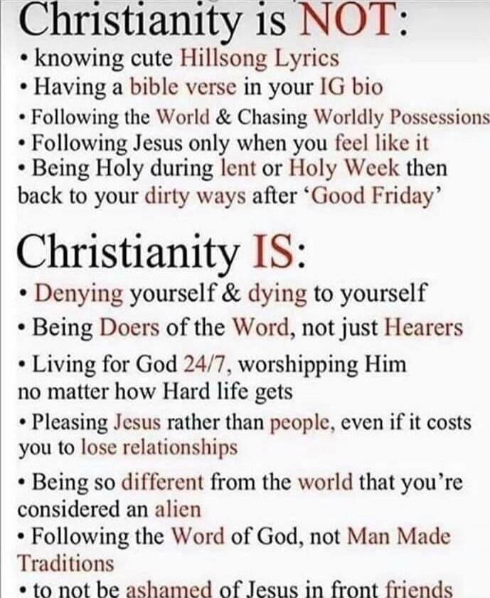 Christianity is NOT:
- knowing cute Hillsong Lyrics
- Having a bible verse in your IG bio
- Following the World & Chasing Worldly Possessions
- Following Jesus only when you feel like it
- Being Holy during lent or Holy Week then back to your dirty ways after ‘Good Friday’

Christianity IS:
- Denying yourself & dying to yourself
- Being Doers of th