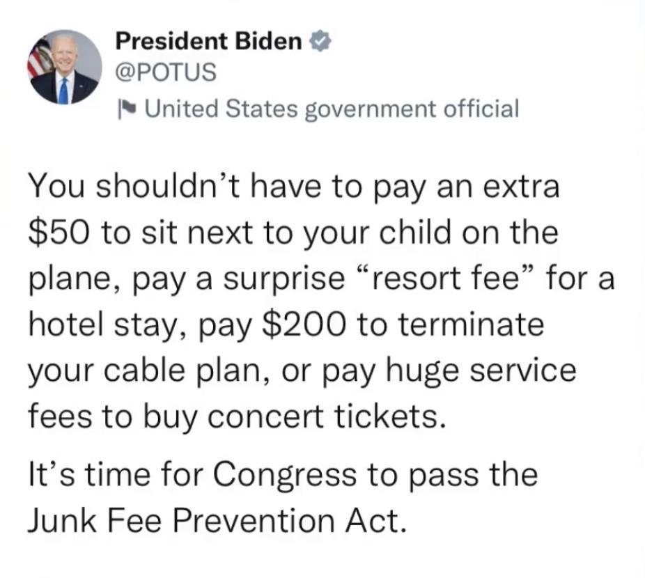 President Biden POTUS IN United States government official You shouldnt have to pay an extra 50 to sit next to your child on the plane pay a surprise resort fee for a hotel stay pay 200 to terminate your cable plan or pay huge service fees to buy concert tickets Its time for Congress to pass the Junk Fee Prevention Act