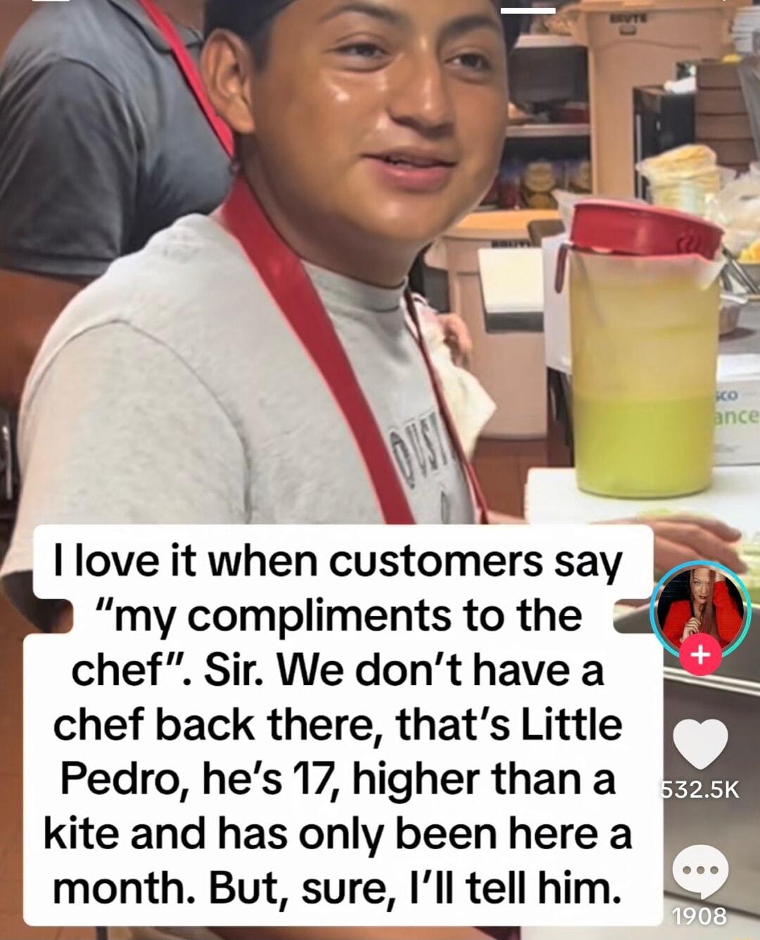 chef Sir We dont have a chef back there thats Little Pedro hes 17 higher than a kite and has only been here a month But sure Ill tell him love it when customers say X my compliments to the g