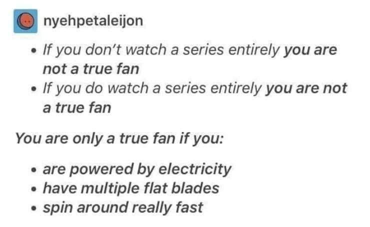 nyehpetaleijon If you dont watch a series entirely you are not a true fan If you do watch a series entirely you are not atrue fan You are only a true fan if you are powered by electricity have multiple flat blades spin around really fast