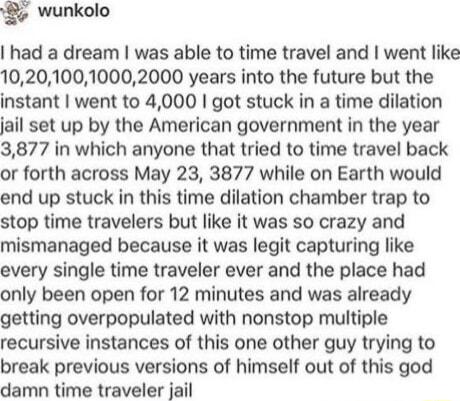 wunkolo had a dream was able to time travel and went like 102010010002000 years into the future but the instant went to 4000 got stuck in a time dilation jail set up by the American government in the year 3877 in which anyone that tried to time travel back or forth across May 23 3877 while on Earth would end up stuck in this time dilation chamber trap to stop time travelers but like it was so craz