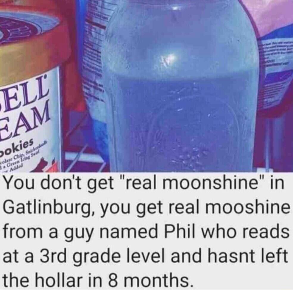 ou dont get real moonshine in Gatlinburg you get real mooshine from a guy named Phil who reads at a 3rd grade level and hasnt left the hollar in 8 months