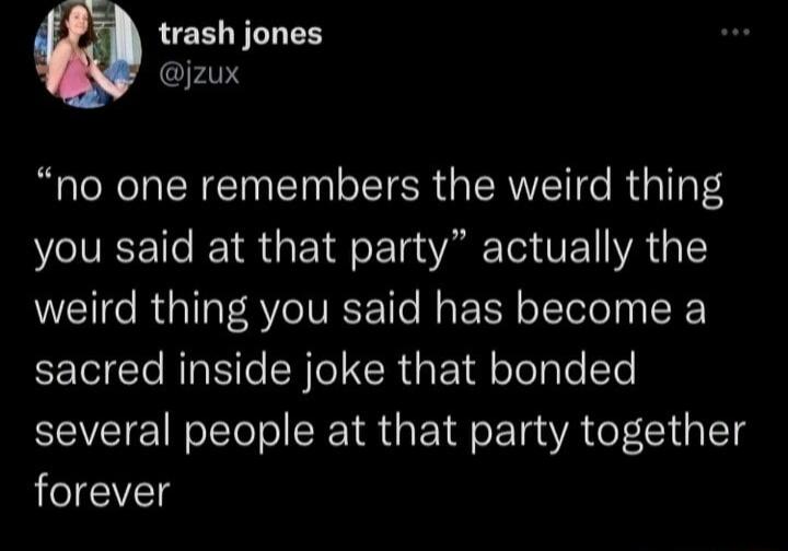 trash jones jzux no one remembers the weird thing you said at that party actually the weird thing you said has become a sacred inside joke that bonded several people at that party together forever