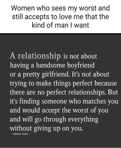 Women who sees my worst and still accepts to love me that the kind of man I want

A relationship is not about having a handsome boyfriend or a pretty girlfriend. It's not about trying to make things perfect because there are no perfect relationships. But it's finding someone who matches you and would accept the worst of you and will go through ever