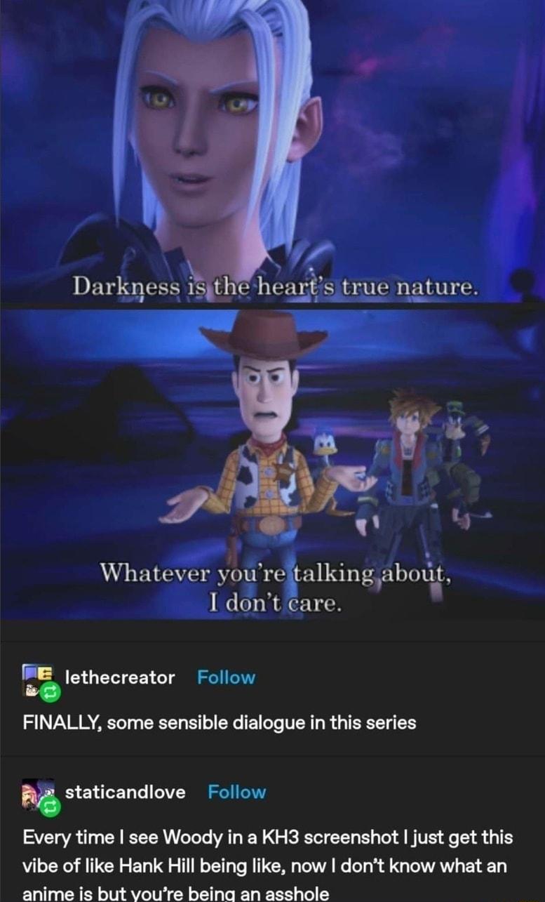 S 4 Darkness 15the heartstrue nature Whatever yureitalkingahot 1 dont care ethecreator Follow 8 FINALLY some sensible dialogue in this series staticandlove Follow Every time see Woody in a KH3 screenshot just get this vibe of like Hank Hill being like now dont know what an o e O T M e I s ot