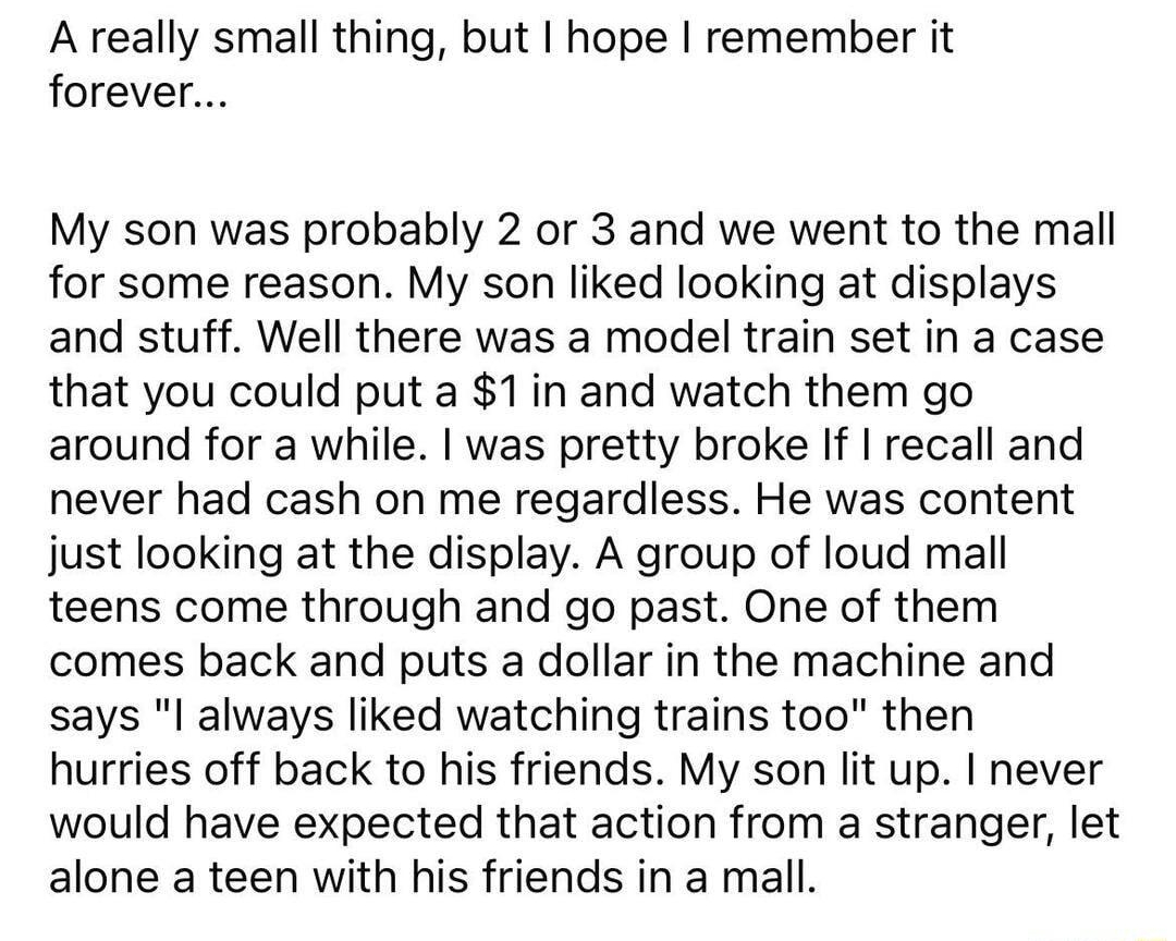 What is the nicest thing a stranger has done for you v 346k sak 1 share ot sestcomments v A really small thing but hope remember it forever My son was probably 2 or 3 and we went to the mall for some reason My son liked looking at displays and stuff Well there was a model train set in a case that you could put a 1in and watch them go around for a while was pretty broke If recall and never had cash