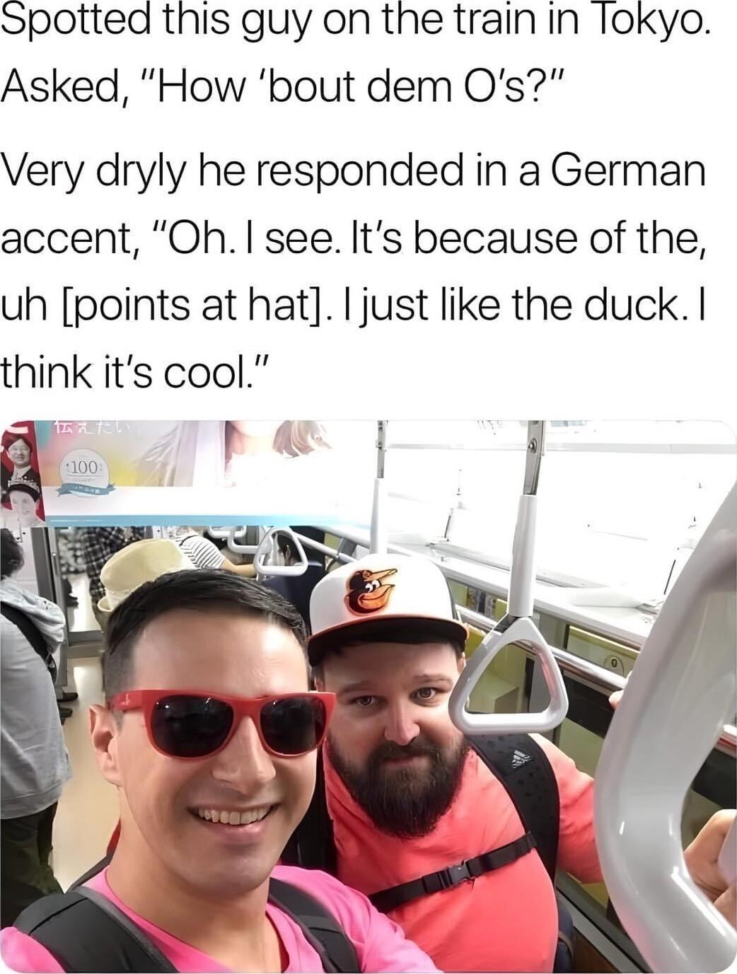 Spotted this guy on the train in lokyo Asked How bout dem Os Very dryly he responded in a German accent Oh see Its because of the uh points at hat ljust like the duck think its cool