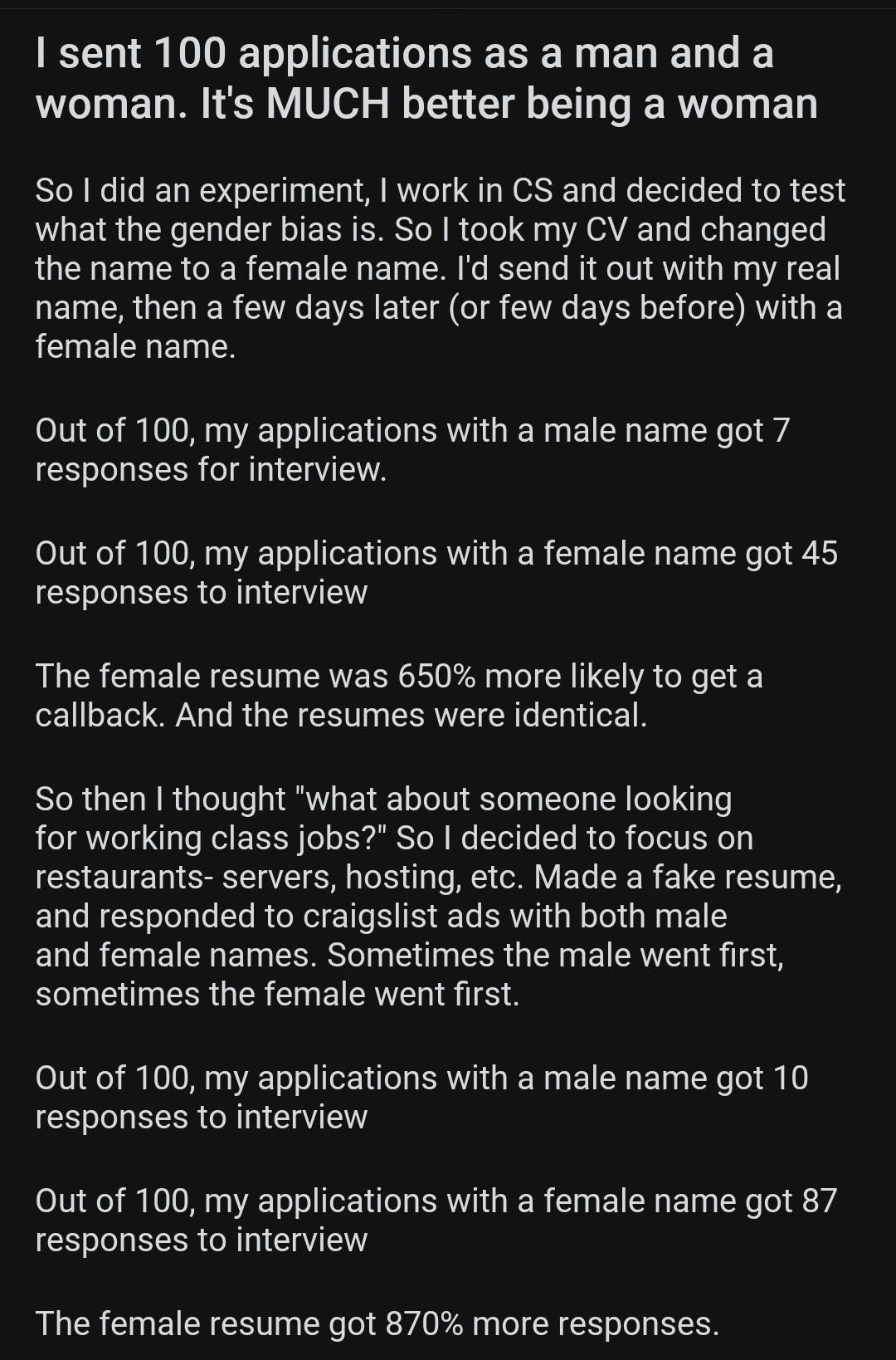 rTrueOffMyChest KN L VO o ol eV a o IS T Wy L I Ty o I woman Its MUCH better being a woman ol W To I 1o WD g 1a g U o M IVIYToT T WORSTE 1o o o Tol o To I o 15 WOEIRGEN I le T oJ RR SIS Yol I oTo a0 A GAVA 1o Mol s FoTq o Y the name to a female name Id send it out with my real name then a few days later or few days before with a female name Out of 100 my applications with a male nhame got 7 respon