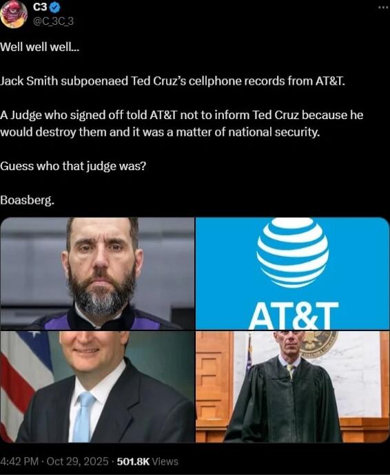 Well well well...
Jack Smith subpoenaed Ted Cruz's cellphone records from AT&T.
A Judge who signed off told AT&T not to inform Ted Cruz because he would destroy them and it was a matter of national security.
Guess who that judge was?
Boasberg.
